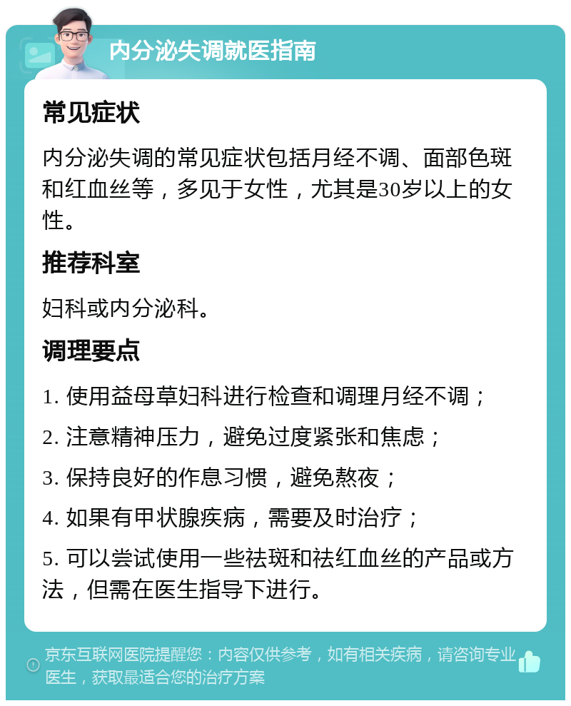 内分泌失调就医指南 常见症状 内分泌失调的常见症状包括月经不调、面部色斑和红血丝等，多见于女性，尤其是30岁以上的女性。 推荐科室 妇科或内分泌科。 调理要点 1. 使用益母草妇科进行检查和调理月经不调； 2. 注意精神压力，避免过度紧张和焦虑； 3. 保持良好的作息习惯，避免熬夜； 4. 如果有甲状腺疾病，需要及时治疗； 5. 可以尝试使用一些祛斑和祛红血丝的产品或方法，但需在医生指导下进行。