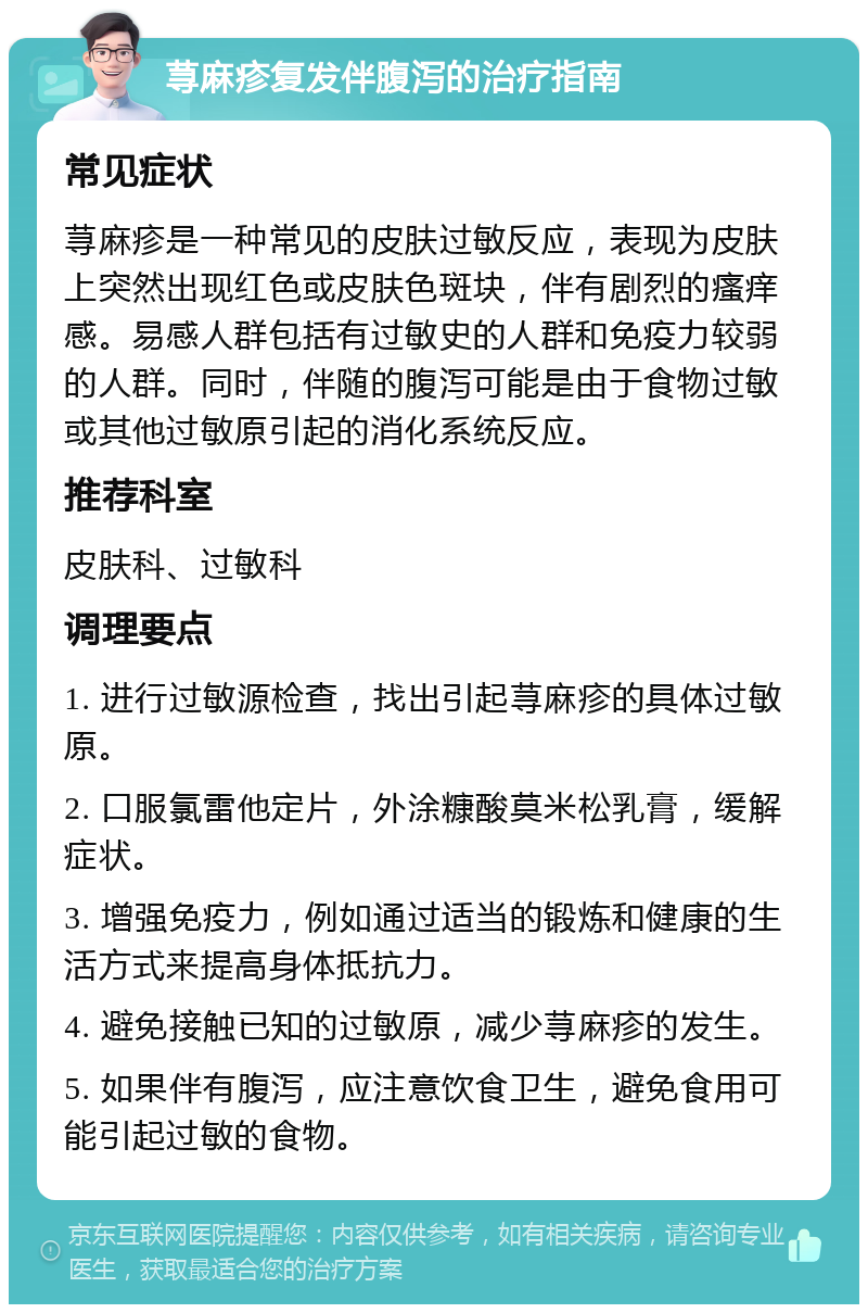 荨麻疹复发伴腹泻的治疗指南 常见症状 荨麻疹是一种常见的皮肤过敏反应，表现为皮肤上突然出现红色或皮肤色斑块，伴有剧烈的瘙痒感。易感人群包括有过敏史的人群和免疫力较弱的人群。同时，伴随的腹泻可能是由于食物过敏或其他过敏原引起的消化系统反应。 推荐科室 皮肤科、过敏科 调理要点 1. 进行过敏源检查，找出引起荨麻疹的具体过敏原。 2. 口服氯雷他定片，外涂糠酸莫米松乳膏，缓解症状。 3. 增强免疫力，例如通过适当的锻炼和健康的生活方式来提高身体抵抗力。 4. 避免接触已知的过敏原，减少荨麻疹的发生。 5. 如果伴有腹泻，应注意饮食卫生，避免食用可能引起过敏的食物。