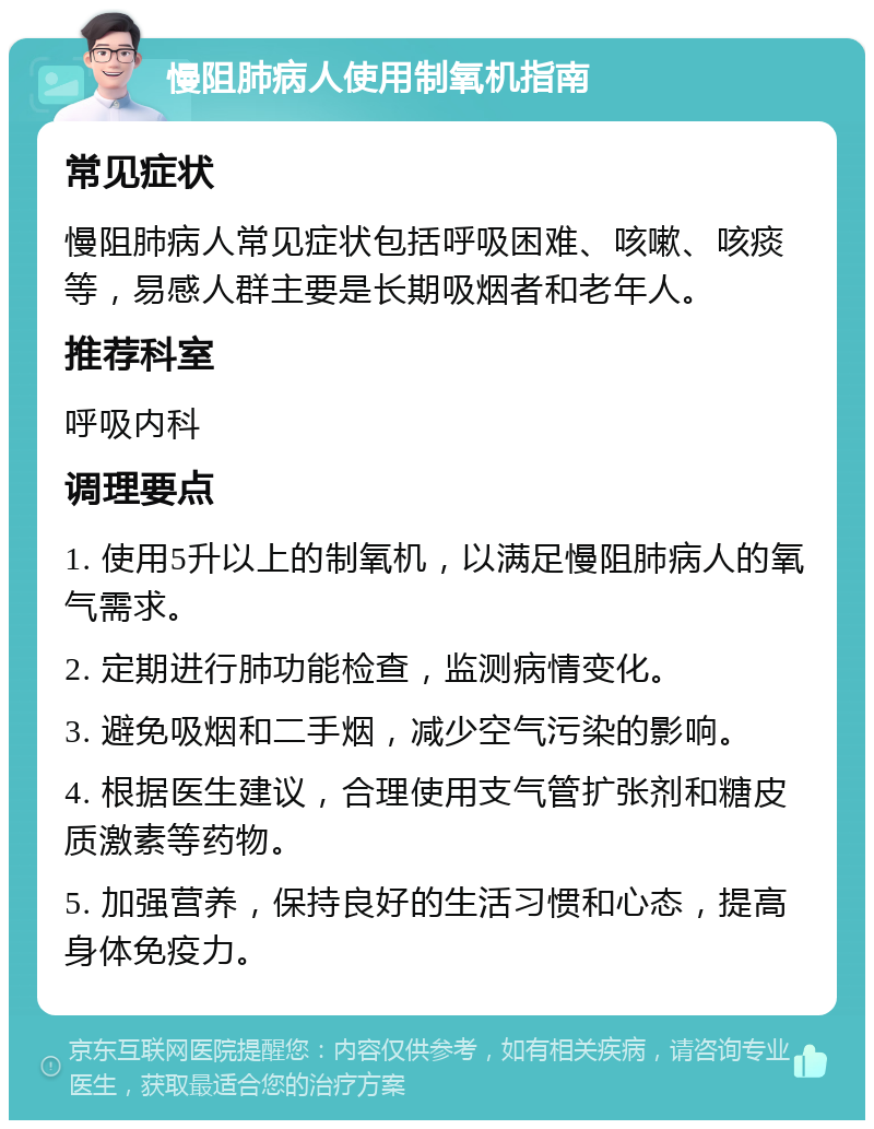 慢阻肺病人使用制氧机指南 常见症状 慢阻肺病人常见症状包括呼吸困难、咳嗽、咳痰等，易感人群主要是长期吸烟者和老年人。 推荐科室 呼吸内科 调理要点 1. 使用5升以上的制氧机，以满足慢阻肺病人的氧气需求。 2. 定期进行肺功能检查，监测病情变化。 3. 避免吸烟和二手烟，减少空气污染的影响。 4. 根据医生建议，合理使用支气管扩张剂和糖皮质激素等药物。 5. 加强营养，保持良好的生活习惯和心态，提高身体免疫力。