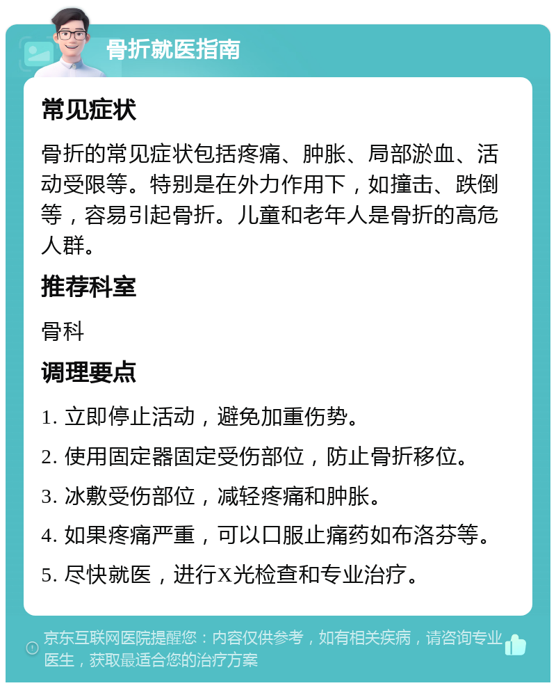 骨折就医指南 常见症状 骨折的常见症状包括疼痛、肿胀、局部淤血、活动受限等。特别是在外力作用下，如撞击、跌倒等，容易引起骨折。儿童和老年人是骨折的高危人群。 推荐科室 骨科 调理要点 1. 立即停止活动，避免加重伤势。 2. 使用固定器固定受伤部位，防止骨折移位。 3. 冰敷受伤部位，减轻疼痛和肿胀。 4. 如果疼痛严重，可以口服止痛药如布洛芬等。 5. 尽快就医，进行X光检查和专业治疗。