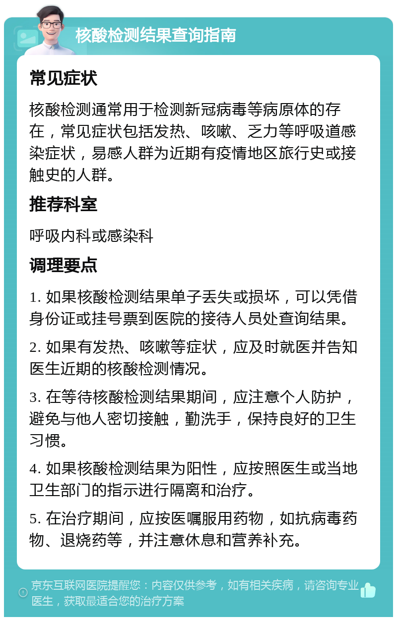 核酸检测结果查询指南 常见症状 核酸检测通常用于检测新冠病毒等病原体的存在，常见症状包括发热、咳嗽、乏力等呼吸道感染症状，易感人群为近期有疫情地区旅行史或接触史的人群。 推荐科室 呼吸内科或感染科 调理要点 1. 如果核酸检测结果单子丢失或损坏，可以凭借身份证或挂号票到医院的接待人员处查询结果。 2. 如果有发热、咳嗽等症状，应及时就医并告知医生近期的核酸检测情况。 3. 在等待核酸检测结果期间，应注意个人防护，避免与他人密切接触，勤洗手，保持良好的卫生习惯。 4. 如果核酸检测结果为阳性，应按照医生或当地卫生部门的指示进行隔离和治疗。 5. 在治疗期间，应按医嘱服用药物，如抗病毒药物、退烧药等，并注意休息和营养补充。