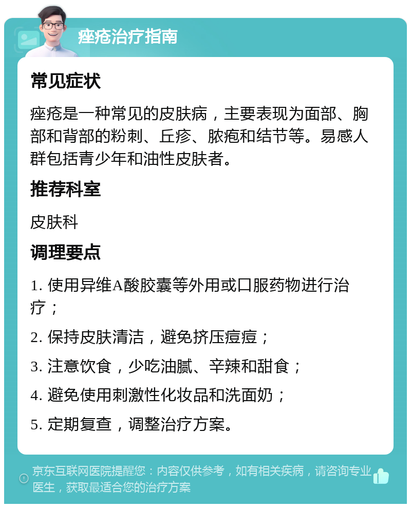 痤疮治疗指南 常见症状 痤疮是一种常见的皮肤病，主要表现为面部、胸部和背部的粉刺、丘疹、脓疱和结节等。易感人群包括青少年和油性皮肤者。 推荐科室 皮肤科 调理要点 1. 使用异维A酸胶囊等外用或口服药物进行治疗； 2. 保持皮肤清洁，避免挤压痘痘； 3. 注意饮食，少吃油腻、辛辣和甜食； 4. 避免使用刺激性化妆品和洗面奶； 5. 定期复查，调整治疗方案。