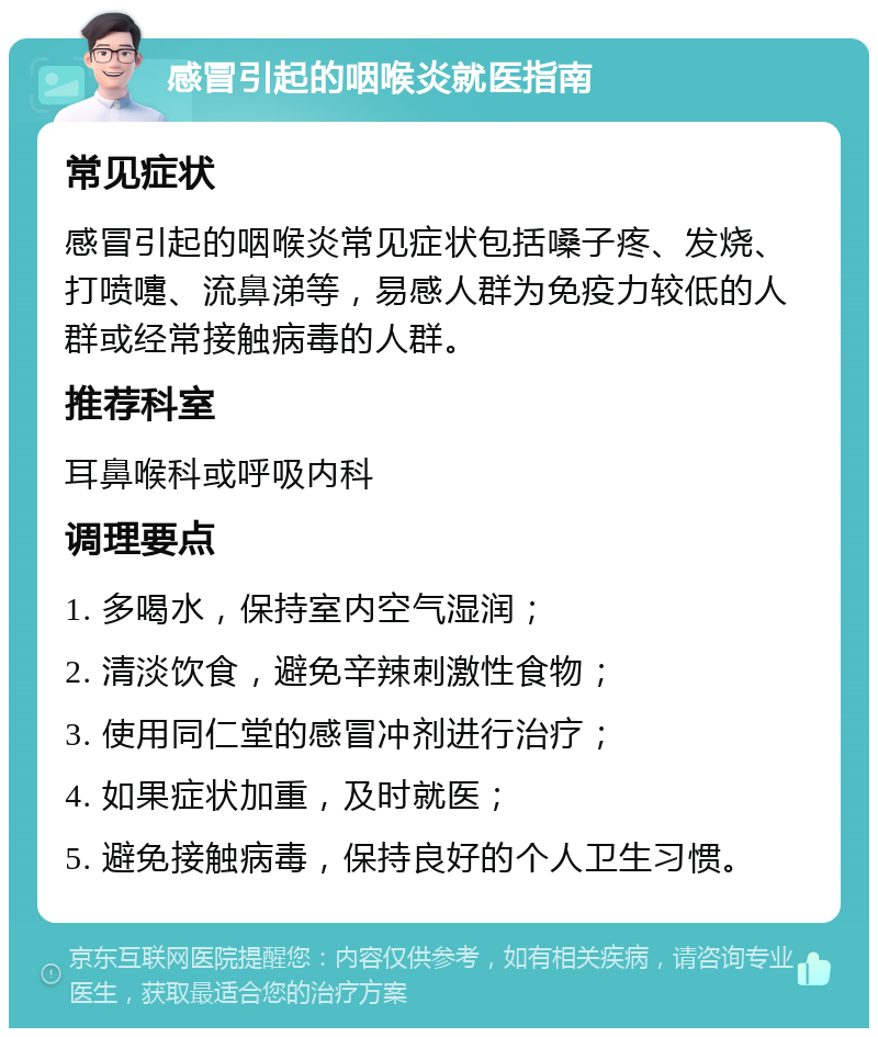 感冒引起的咽喉炎就医指南 常见症状 感冒引起的咽喉炎常见症状包括嗓子疼、发烧、打喷嚏、流鼻涕等，易感人群为免疫力较低的人群或经常接触病毒的人群。 推荐科室 耳鼻喉科或呼吸内科 调理要点 1. 多喝水，保持室内空气湿润； 2. 清淡饮食，避免辛辣刺激性食物； 3. 使用同仁堂的感冒冲剂进行治疗； 4. 如果症状加重，及时就医； 5. 避免接触病毒，保持良好的个人卫生习惯。