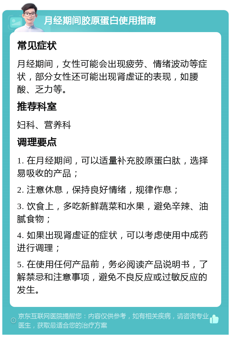 月经期间胶原蛋白使用指南 常见症状 月经期间，女性可能会出现疲劳、情绪波动等症状，部分女性还可能出现肾虚证的表现，如腰酸、乏力等。 推荐科室 妇科、营养科 调理要点 1. 在月经期间，可以适量补充胶原蛋白肽，选择易吸收的产品； 2. 注意休息，保持良好情绪，规律作息； 3. 饮食上，多吃新鲜蔬菜和水果，避免辛辣、油腻食物； 4. 如果出现肾虚证的症状，可以考虑使用中成药进行调理； 5. 在使用任何产品前，务必阅读产品说明书，了解禁忌和注意事项，避免不良反应或过敏反应的发生。