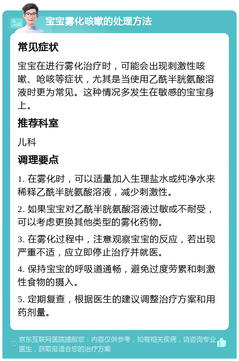 宝宝雾化咳嗽的处理方法 常见症状 宝宝在进行雾化治疗时，可能会出现刺激性咳嗽、呛咳等症状，尤其是当使用乙酰半胱氨酸溶液时更为常见。这种情况多发生在敏感的宝宝身上。 推荐科室 儿科 调理要点 1. 在雾化时，可以适量加入生理盐水或纯净水来稀释乙酰半胱氨酸溶液，减少刺激性。 2. 如果宝宝对乙酰半胱氨酸溶液过敏或不耐受，可以考虑更换其他类型的雾化药物。 3. 在雾化过程中，注意观察宝宝的反应，若出现严重不适，应立即停止治疗并就医。 4. 保持宝宝的呼吸道通畅，避免过度劳累和刺激性食物的摄入。 5. 定期复查，根据医生的建议调整治疗方案和用药剂量。