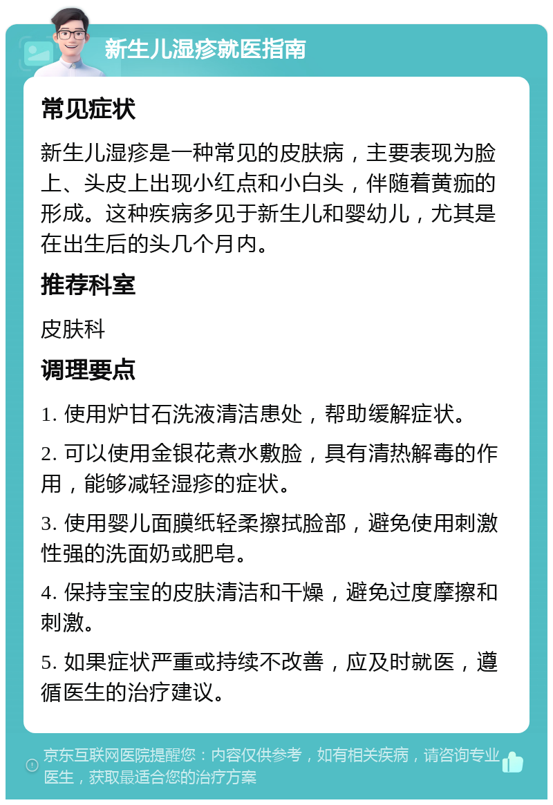 新生儿湿疹就医指南 常见症状 新生儿湿疹是一种常见的皮肤病，主要表现为脸上、头皮上出现小红点和小白头，伴随着黄痂的形成。这种疾病多见于新生儿和婴幼儿，尤其是在出生后的头几个月内。 推荐科室 皮肤科 调理要点 1. 使用炉甘石洗液清洁患处，帮助缓解症状。 2. 可以使用金银花煮水敷脸，具有清热解毒的作用，能够减轻湿疹的症状。 3. 使用婴儿面膜纸轻柔擦拭脸部，避免使用刺激性强的洗面奶或肥皂。 4. 保持宝宝的皮肤清洁和干燥，避免过度摩擦和刺激。 5. 如果症状严重或持续不改善，应及时就医，遵循医生的治疗建议。