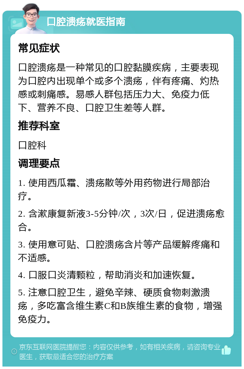 口腔溃疡就医指南 常见症状 口腔溃疡是一种常见的口腔黏膜疾病，主要表现为口腔内出现单个或多个溃疡，伴有疼痛、灼热感或刺痛感。易感人群包括压力大、免疫力低下、营养不良、口腔卫生差等人群。 推荐科室 口腔科 调理要点 1. 使用西瓜霜、溃疡散等外用药物进行局部治疗。 2. 含漱康复新液3-5分钟/次，3次/日，促进溃疡愈合。 3. 使用意可贴、口腔溃疡含片等产品缓解疼痛和不适感。 4. 口服口炎清颗粒，帮助消炎和加速恢复。 5. 注意口腔卫生，避免辛辣、硬质食物刺激溃疡，多吃富含维生素C和B族维生素的食物，增强免疫力。