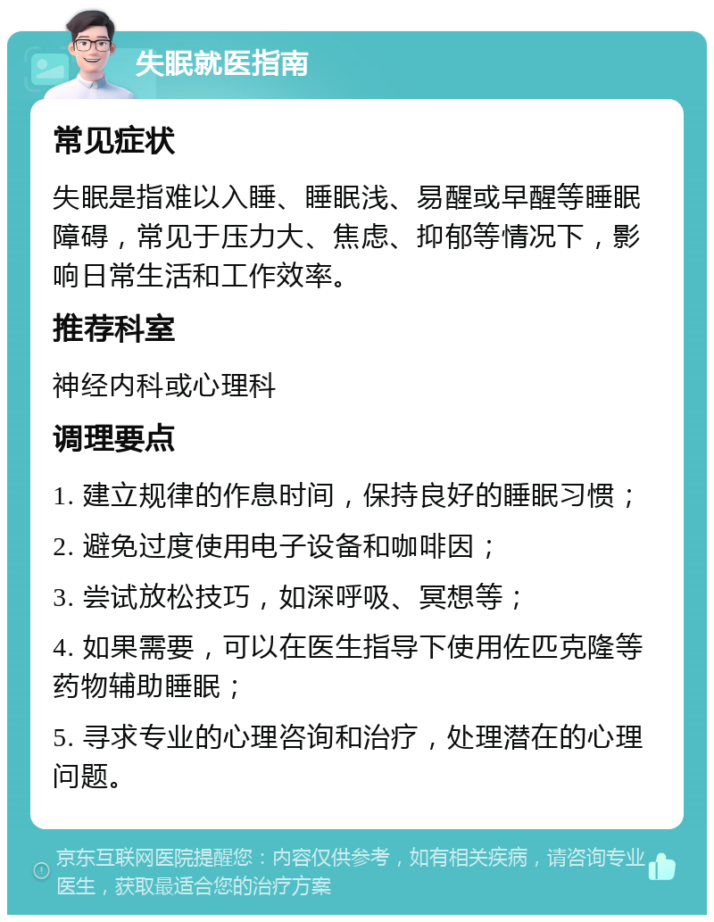 失眠就医指南 常见症状 失眠是指难以入睡、睡眠浅、易醒或早醒等睡眠障碍，常见于压力大、焦虑、抑郁等情况下，影响日常生活和工作效率。 推荐科室 神经内科或心理科 调理要点 1. 建立规律的作息时间，保持良好的睡眠习惯； 2. 避免过度使用电子设备和咖啡因； 3. 尝试放松技巧，如深呼吸、冥想等； 4. 如果需要，可以在医生指导下使用佐匹克隆等药物辅助睡眠； 5. 寻求专业的心理咨询和治疗，处理潜在的心理问题。