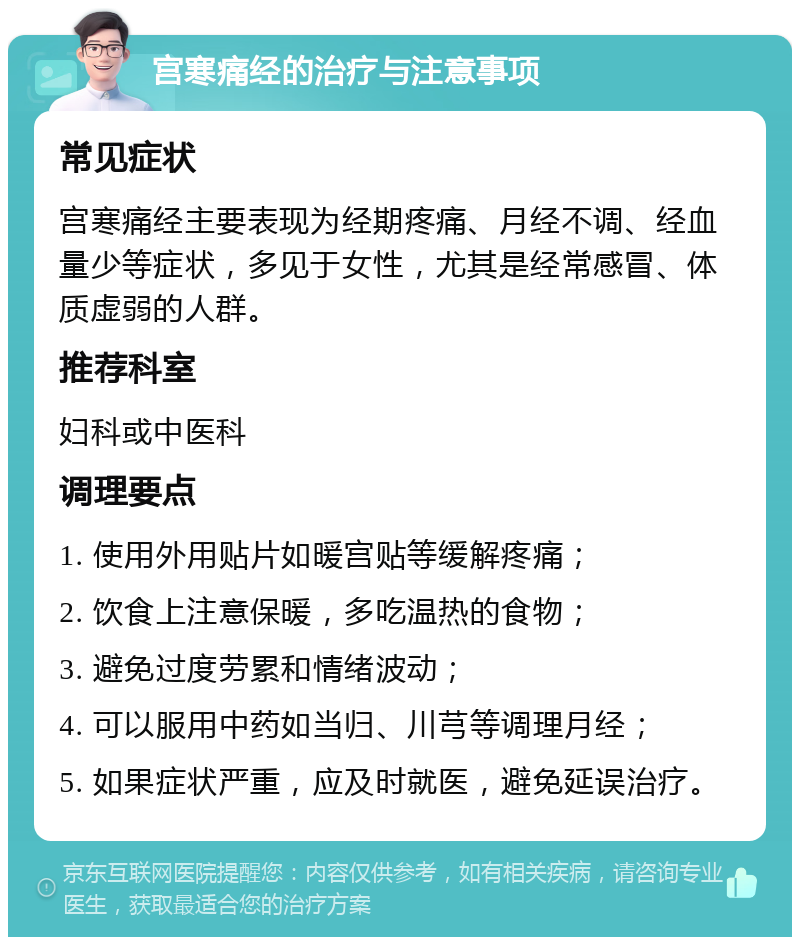 宫寒痛经的治疗与注意事项 常见症状 宫寒痛经主要表现为经期疼痛、月经不调、经血量少等症状，多见于女性，尤其是经常感冒、体质虚弱的人群。 推荐科室 妇科或中医科 调理要点 1. 使用外用贴片如暖宫贴等缓解疼痛； 2. 饮食上注意保暖，多吃温热的食物； 3. 避免过度劳累和情绪波动； 4. 可以服用中药如当归、川芎等调理月经； 5. 如果症状严重，应及时就医，避免延误治疗。