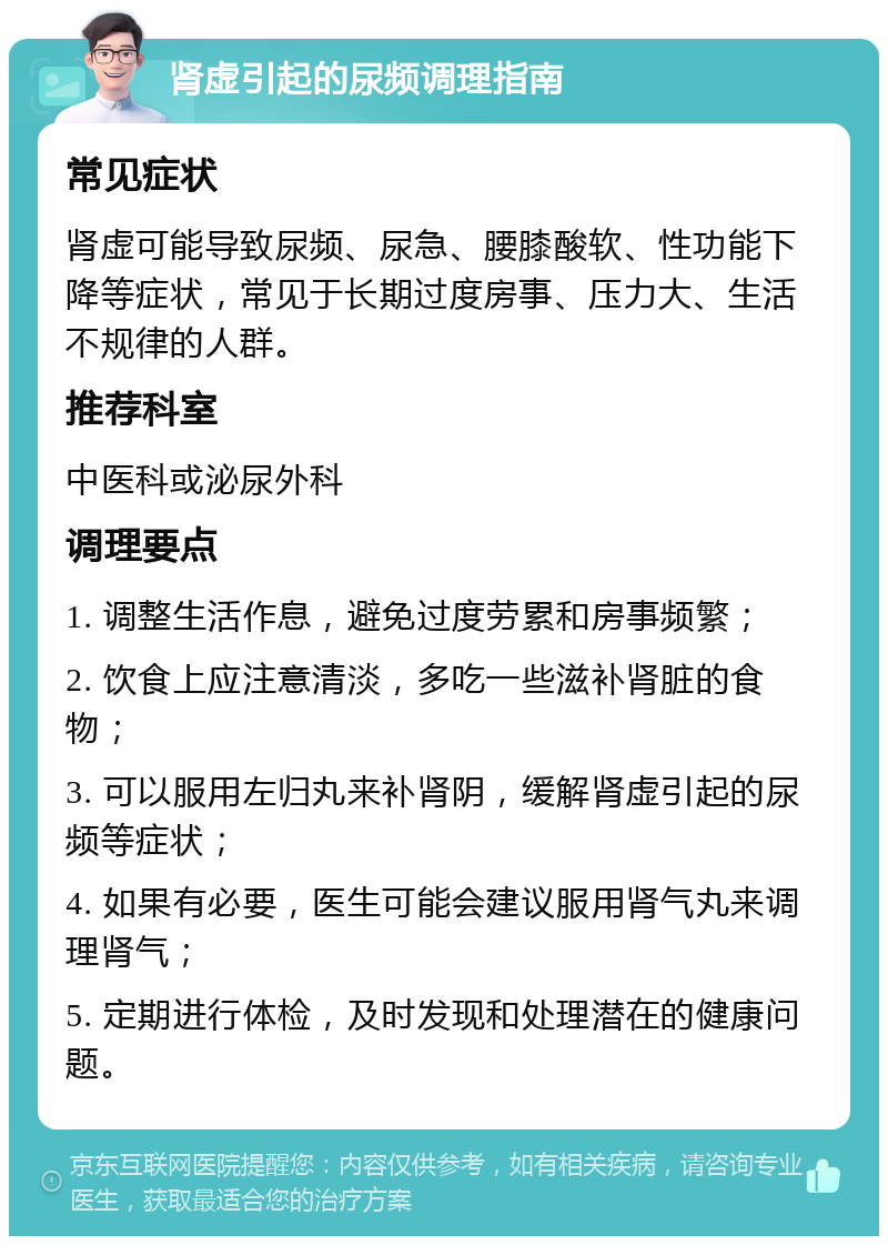 肾虚引起的尿频调理指南 常见症状 肾虚可能导致尿频、尿急、腰膝酸软、性功能下降等症状，常见于长期过度房事、压力大、生活不规律的人群。 推荐科室 中医科或泌尿外科 调理要点 1. 调整生活作息，避免过度劳累和房事频繁； 2. 饮食上应注意清淡，多吃一些滋补肾脏的食物； 3. 可以服用左归丸来补肾阴，缓解肾虚引起的尿频等症状； 4. 如果有必要，医生可能会建议服用肾气丸来调理肾气； 5. 定期进行体检，及时发现和处理潜在的健康问题。