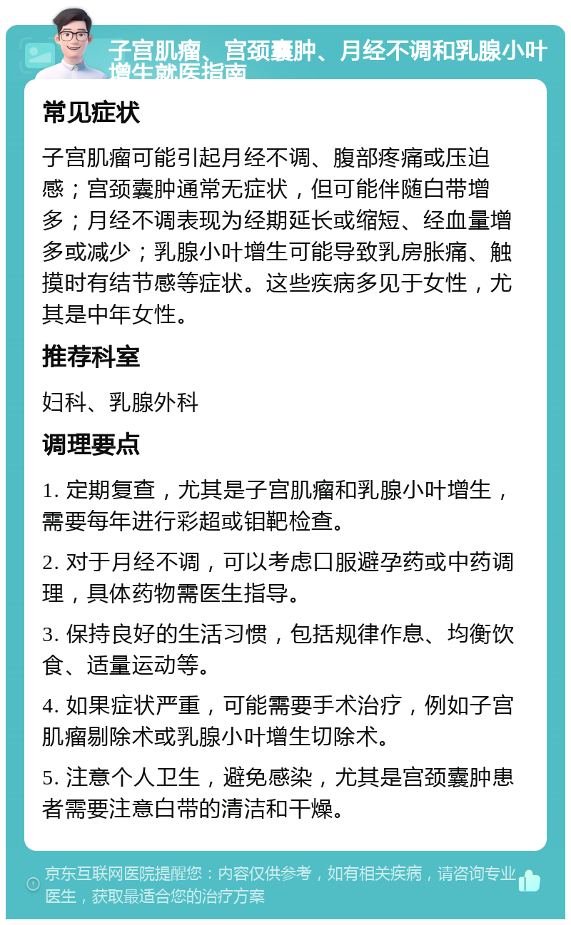 子宫肌瘤、宫颈囊肿、月经不调和乳腺小叶增生就医指南 常见症状 子宫肌瘤可能引起月经不调、腹部疼痛或压迫感；宫颈囊肿通常无症状，但可能伴随白带增多；月经不调表现为经期延长或缩短、经血量增多或减少；乳腺小叶增生可能导致乳房胀痛、触摸时有结节感等症状。这些疾病多见于女性，尤其是中年女性。 推荐科室 妇科、乳腺外科 调理要点 1. 定期复查，尤其是子宫肌瘤和乳腺小叶增生，需要每年进行彩超或钼靶检查。 2. 对于月经不调，可以考虑口服避孕药或中药调理，具体药物需医生指导。 3. 保持良好的生活习惯，包括规律作息、均衡饮食、适量运动等。 4. 如果症状严重，可能需要手术治疗，例如子宫肌瘤剔除术或乳腺小叶增生切除术。 5. 注意个人卫生，避免感染，尤其是宫颈囊肿患者需要注意白带的清洁和干燥。