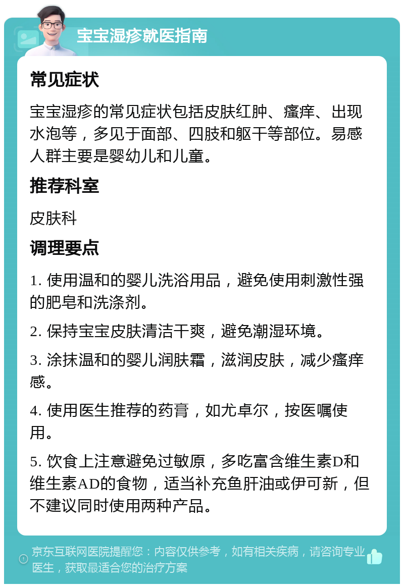 宝宝湿疹就医指南 常见症状 宝宝湿疹的常见症状包括皮肤红肿、瘙痒、出现水泡等，多见于面部、四肢和躯干等部位。易感人群主要是婴幼儿和儿童。 推荐科室 皮肤科 调理要点 1. 使用温和的婴儿洗浴用品，避免使用刺激性强的肥皂和洗涤剂。 2. 保持宝宝皮肤清洁干爽，避免潮湿环境。 3. 涂抹温和的婴儿润肤霜，滋润皮肤，减少瘙痒感。 4. 使用医生推荐的药膏，如尤卓尔，按医嘱使用。 5. 饮食上注意避免过敏原，多吃富含维生素D和维生素AD的食物，适当补充鱼肝油或伊可新，但不建议同时使用两种产品。