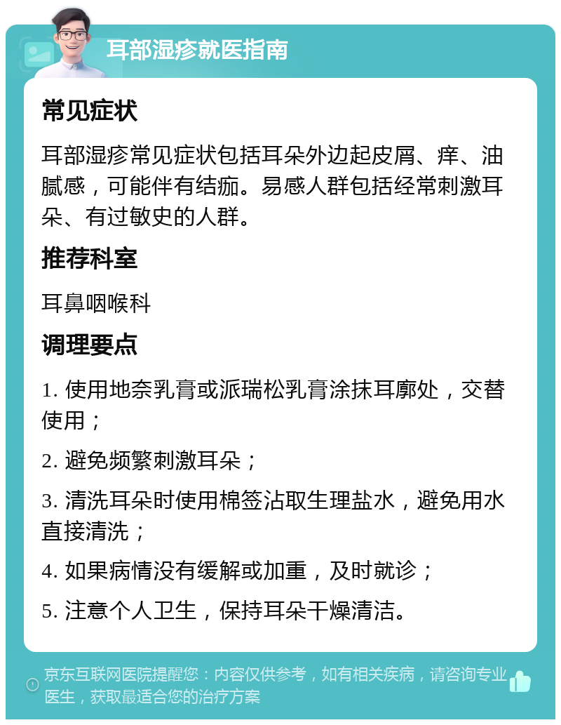 耳部湿疹就医指南 常见症状 耳部湿疹常见症状包括耳朵外边起皮屑、痒、油腻感，可能伴有结痂。易感人群包括经常刺激耳朵、有过敏史的人群。 推荐科室 耳鼻咽喉科 调理要点 1. 使用地奈乳膏或派瑞松乳膏涂抹耳廓处，交替使用； 2. 避免频繁刺激耳朵； 3. 清洗耳朵时使用棉签沾取生理盐水，避免用水直接清洗； 4. 如果病情没有缓解或加重，及时就诊； 5. 注意个人卫生，保持耳朵干燥清洁。