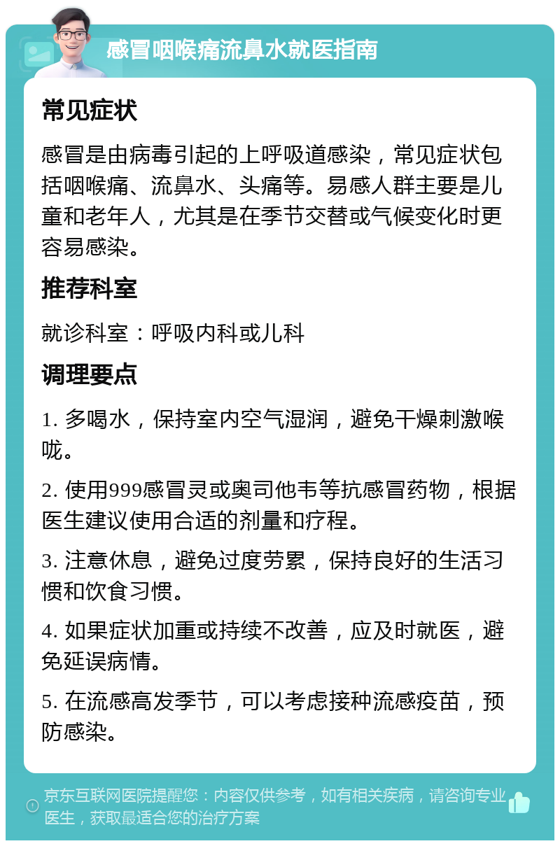 感冒咽喉痛流鼻水就医指南 常见症状 感冒是由病毒引起的上呼吸道感染，常见症状包括咽喉痛、流鼻水、头痛等。易感人群主要是儿童和老年人，尤其是在季节交替或气候变化时更容易感染。 推荐科室 就诊科室：呼吸内科或儿科 调理要点 1. 多喝水，保持室内空气湿润，避免干燥刺激喉咙。 2. 使用999感冒灵或奥司他韦等抗感冒药物，根据医生建议使用合适的剂量和疗程。 3. 注意休息，避免过度劳累，保持良好的生活习惯和饮食习惯。 4. 如果症状加重或持续不改善，应及时就医，避免延误病情。 5. 在流感高发季节，可以考虑接种流感疫苗，预防感染。