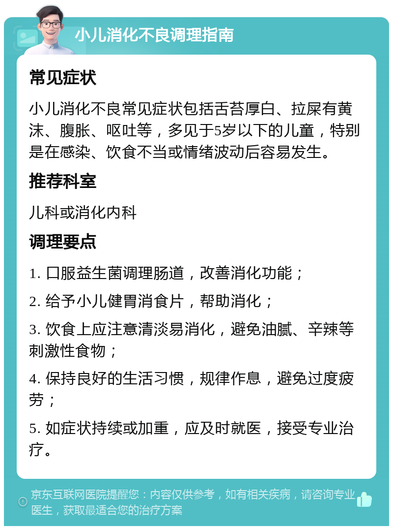 小儿消化不良调理指南 常见症状 小儿消化不良常见症状包括舌苔厚白、拉屎有黄沫、腹胀、呕吐等，多见于5岁以下的儿童，特别是在感染、饮食不当或情绪波动后容易发生。 推荐科室 儿科或消化内科 调理要点 1. 口服益生菌调理肠道，改善消化功能； 2. 给予小儿健胃消食片，帮助消化； 3. 饮食上应注意清淡易消化，避免油腻、辛辣等刺激性食物； 4. 保持良好的生活习惯，规律作息，避免过度疲劳； 5. 如症状持续或加重，应及时就医，接受专业治疗。