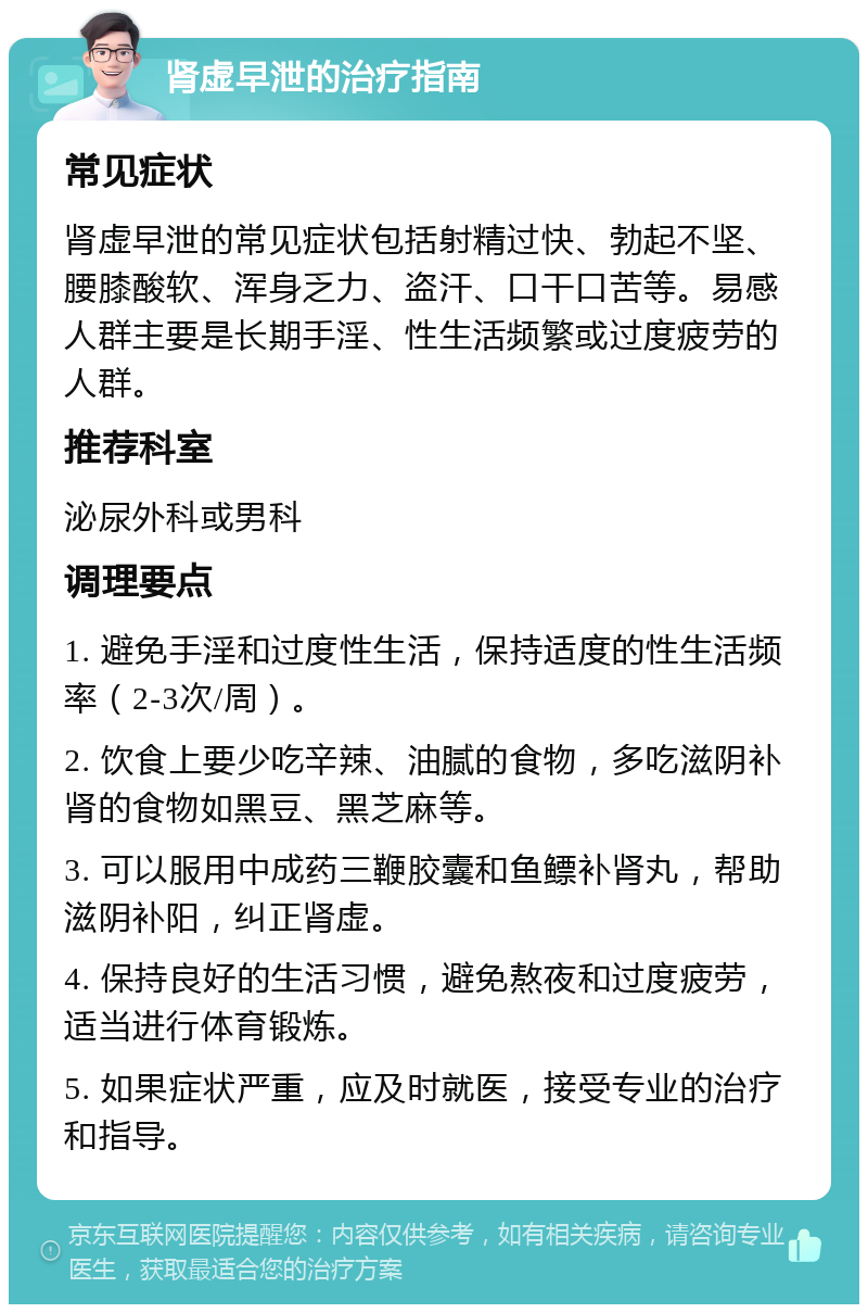 肾虚早泄的治疗指南 常见症状 肾虚早泄的常见症状包括射精过快、勃起不坚、腰膝酸软、浑身乏力、盗汗、口干口苦等。易感人群主要是长期手淫、性生活频繁或过度疲劳的人群。 推荐科室 泌尿外科或男科 调理要点 1. 避免手淫和过度性生活，保持适度的性生活频率（2-3次/周）。 2. 饮食上要少吃辛辣、油腻的食物，多吃滋阴补肾的食物如黑豆、黑芝麻等。 3. 可以服用中成药三鞭胶囊和鱼鳔补肾丸，帮助滋阴补阳，纠正肾虚。 4. 保持良好的生活习惯，避免熬夜和过度疲劳，适当进行体育锻炼。 5. 如果症状严重，应及时就医，接受专业的治疗和指导。