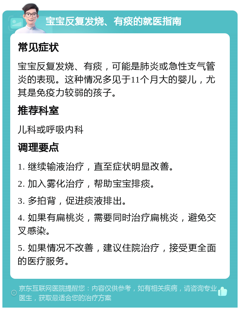 宝宝反复发烧、有痰的就医指南 常见症状 宝宝反复发烧、有痰，可能是肺炎或急性支气管炎的表现。这种情况多见于11个月大的婴儿，尤其是免疫力较弱的孩子。 推荐科室 儿科或呼吸内科 调理要点 1. 继续输液治疗，直至症状明显改善。 2. 加入雾化治疗，帮助宝宝排痰。 3. 多拍背，促进痰液排出。 4. 如果有扁桃炎，需要同时治疗扁桃炎，避免交叉感染。 5. 如果情况不改善，建议住院治疗，接受更全面的医疗服务。