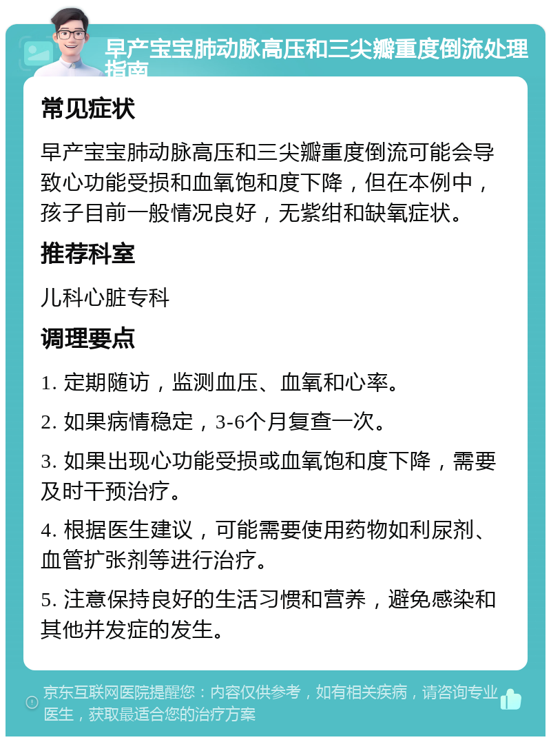 早产宝宝肺动脉高压和三尖瓣重度倒流处理指南 常见症状 早产宝宝肺动脉高压和三尖瓣重度倒流可能会导致心功能受损和血氧饱和度下降，但在本例中，孩子目前一般情况良好，无紫绀和缺氧症状。 推荐科室 儿科心脏专科 调理要点 1. 定期随访，监测血压、血氧和心率。 2. 如果病情稳定，3-6个月复查一次。 3. 如果出现心功能受损或血氧饱和度下降，需要及时干预治疗。 4. 根据医生建议，可能需要使用药物如利尿剂、血管扩张剂等进行治疗。 5. 注意保持良好的生活习惯和营养，避免感染和其他并发症的发生。