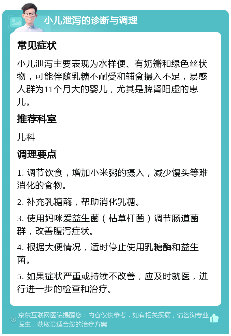 小儿泄泻的诊断与调理 常见症状 小儿泄泻主要表现为水样便、有奶瓣和绿色丝状物，可能伴随乳糖不耐受和辅食摄入不足，易感人群为11个月大的婴儿，尤其是脾肾阳虚的患儿。 推荐科室 儿科 调理要点 1. 调节饮食，增加小米粥的摄入，减少馒头等难消化的食物。 2. 补充乳糖酶，帮助消化乳糖。 3. 使用妈咪爱益生菌（枯草杆菌）调节肠道菌群，改善腹泻症状。 4. 根据大便情况，适时停止使用乳糖酶和益生菌。 5. 如果症状严重或持续不改善，应及时就医，进行进一步的检查和治疗。