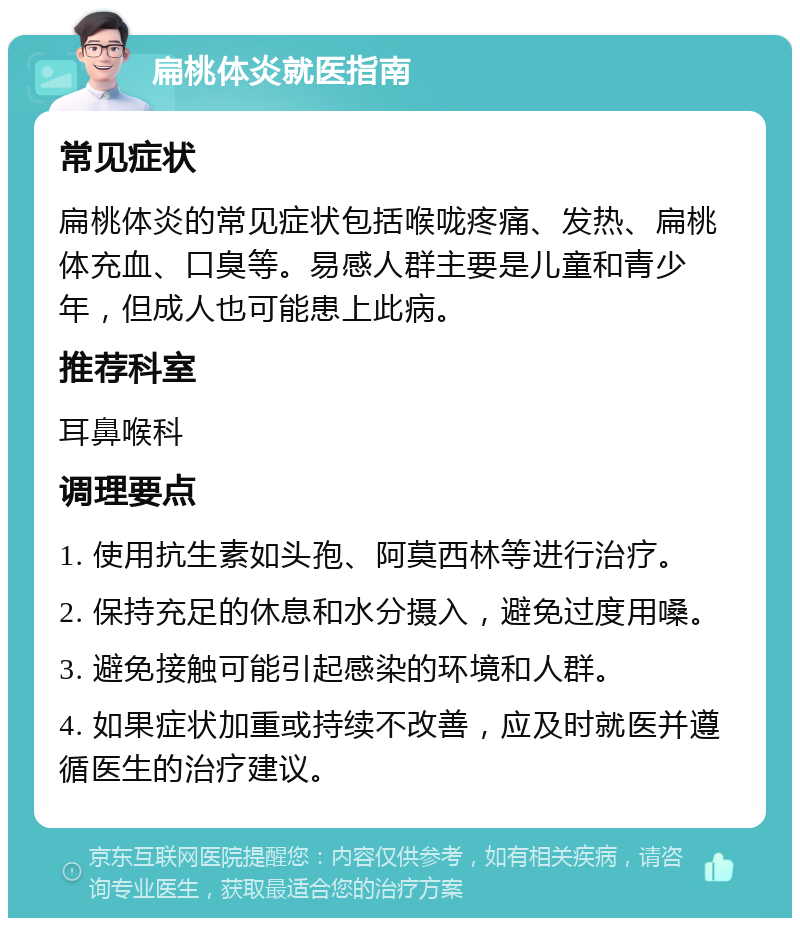 扁桃体炎就医指南 常见症状 扁桃体炎的常见症状包括喉咙疼痛、发热、扁桃体充血、口臭等。易感人群主要是儿童和青少年，但成人也可能患上此病。 推荐科室 耳鼻喉科 调理要点 1. 使用抗生素如头孢、阿莫西林等进行治疗。 2. 保持充足的休息和水分摄入，避免过度用嗓。 3. 避免接触可能引起感染的环境和人群。 4. 如果症状加重或持续不改善，应及时就医并遵循医生的治疗建议。