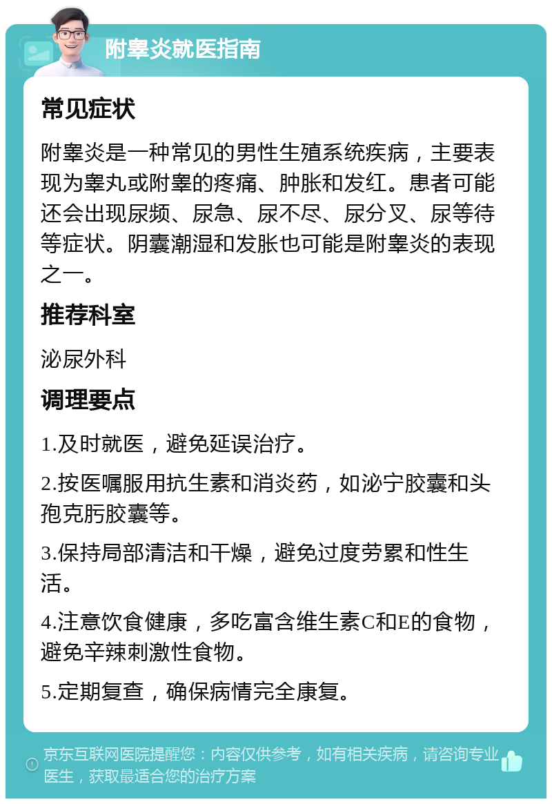 附睾炎就医指南 常见症状 附睾炎是一种常见的男性生殖系统疾病，主要表现为睾丸或附睾的疼痛、肿胀和发红。患者可能还会出现尿频、尿急、尿不尽、尿分叉、尿等待等症状。阴囊潮湿和发胀也可能是附睾炎的表现之一。 推荐科室 泌尿外科 调理要点 1.及时就医，避免延误治疗。 2.按医嘱服用抗生素和消炎药，如泌宁胶囊和头孢克肟胶囊等。 3.保持局部清洁和干燥，避免过度劳累和性生活。 4.注意饮食健康，多吃富含维生素C和E的食物，避免辛辣刺激性食物。 5.定期复查，确保病情完全康复。