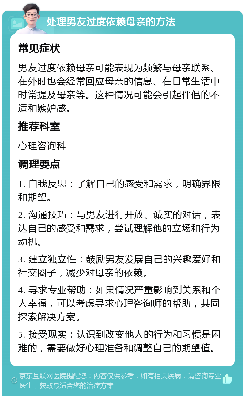 处理男友过度依赖母亲的方法 常见症状 男友过度依赖母亲可能表现为频繁与母亲联系、在外时也会经常回应母亲的信息、在日常生活中时常提及母亲等。这种情况可能会引起伴侣的不适和嫉妒感。 推荐科室 心理咨询科 调理要点 1. 自我反思：了解自己的感受和需求，明确界限和期望。 2. 沟通技巧：与男友进行开放、诚实的对话，表达自己的感受和需求，尝试理解他的立场和行为动机。 3. 建立独立性：鼓励男友发展自己的兴趣爱好和社交圈子，减少对母亲的依赖。 4. 寻求专业帮助：如果情况严重影响到关系和个人幸福，可以考虑寻求心理咨询师的帮助，共同探索解决方案。 5. 接受现实：认识到改变他人的行为和习惯是困难的，需要做好心理准备和调整自己的期望值。