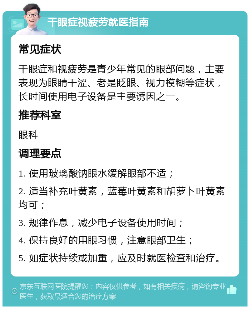 干眼症视疲劳就医指南 常见症状 干眼症和视疲劳是青少年常见的眼部问题，主要表现为眼睛干涩、老是眨眼、视力模糊等症状，长时间使用电子设备是主要诱因之一。 推荐科室 眼科 调理要点 1. 使用玻璃酸钠眼水缓解眼部不适； 2. 适当补充叶黄素，蓝莓叶黄素和胡萝卜叶黄素均可； 3. 规律作息，减少电子设备使用时间； 4. 保持良好的用眼习惯，注意眼部卫生； 5. 如症状持续或加重，应及时就医检查和治疗。