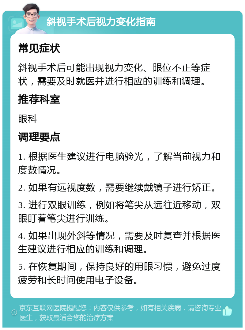 斜视手术后视力变化指南 常见症状 斜视手术后可能出现视力变化、眼位不正等症状，需要及时就医并进行相应的训练和调理。 推荐科室 眼科 调理要点 1. 根据医生建议进行电脑验光，了解当前视力和度数情况。 2. 如果有远视度数，需要继续戴镜子进行矫正。 3. 进行双眼训练，例如将笔尖从远往近移动，双眼盯着笔尖进行训练。 4. 如果出现外斜等情况，需要及时复查并根据医生建议进行相应的训练和调理。 5. 在恢复期间，保持良好的用眼习惯，避免过度疲劳和长时间使用电子设备。