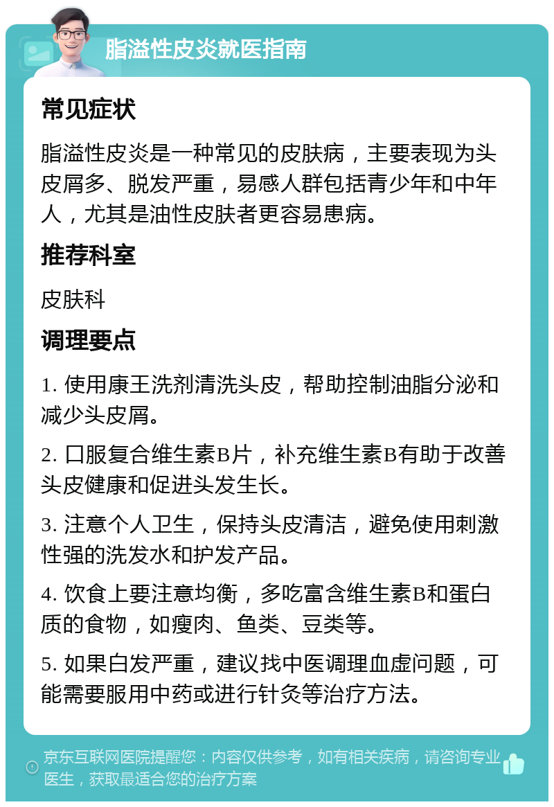 脂溢性皮炎就医指南 常见症状 脂溢性皮炎是一种常见的皮肤病，主要表现为头皮屑多、脱发严重，易感人群包括青少年和中年人，尤其是油性皮肤者更容易患病。 推荐科室 皮肤科 调理要点 1. 使用康王洗剂清洗头皮，帮助控制油脂分泌和减少头皮屑。 2. 口服复合维生素B片，补充维生素B有助于改善头皮健康和促进头发生长。 3. 注意个人卫生，保持头皮清洁，避免使用刺激性强的洗发水和护发产品。 4. 饮食上要注意均衡，多吃富含维生素B和蛋白质的食物，如瘦肉、鱼类、豆类等。 5. 如果白发严重，建议找中医调理血虚问题，可能需要服用中药或进行针灸等治疗方法。