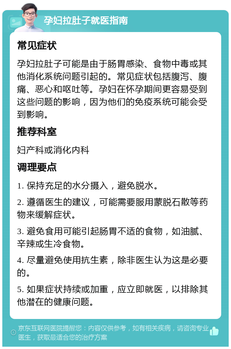 孕妇拉肚子就医指南 常见症状 孕妇拉肚子可能是由于肠胃感染、食物中毒或其他消化系统问题引起的。常见症状包括腹泻、腹痛、恶心和呕吐等。孕妇在怀孕期间更容易受到这些问题的影响，因为他们的免疫系统可能会受到影响。 推荐科室 妇产科或消化内科 调理要点 1. 保持充足的水分摄入，避免脱水。 2. 遵循医生的建议，可能需要服用蒙脱石散等药物来缓解症状。 3. 避免食用可能引起肠胃不适的食物，如油腻、辛辣或生冷食物。 4. 尽量避免使用抗生素，除非医生认为这是必要的。 5. 如果症状持续或加重，应立即就医，以排除其他潜在的健康问题。