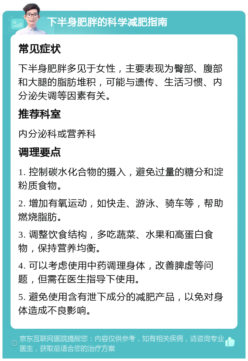 下半身肥胖的科学减肥指南 常见症状 下半身肥胖多见于女性，主要表现为臀部、腹部和大腿的脂肪堆积，可能与遗传、生活习惯、内分泌失调等因素有关。 推荐科室 内分泌科或营养科 调理要点 1. 控制碳水化合物的摄入，避免过量的糖分和淀粉质食物。 2. 增加有氧运动，如快走、游泳、骑车等，帮助燃烧脂肪。 3. 调整饮食结构，多吃蔬菜、水果和高蛋白食物，保持营养均衡。 4. 可以考虑使用中药调理身体，改善脾虚等问题，但需在医生指导下使用。 5. 避免使用含有泄下成分的减肥产品，以免对身体造成不良影响。