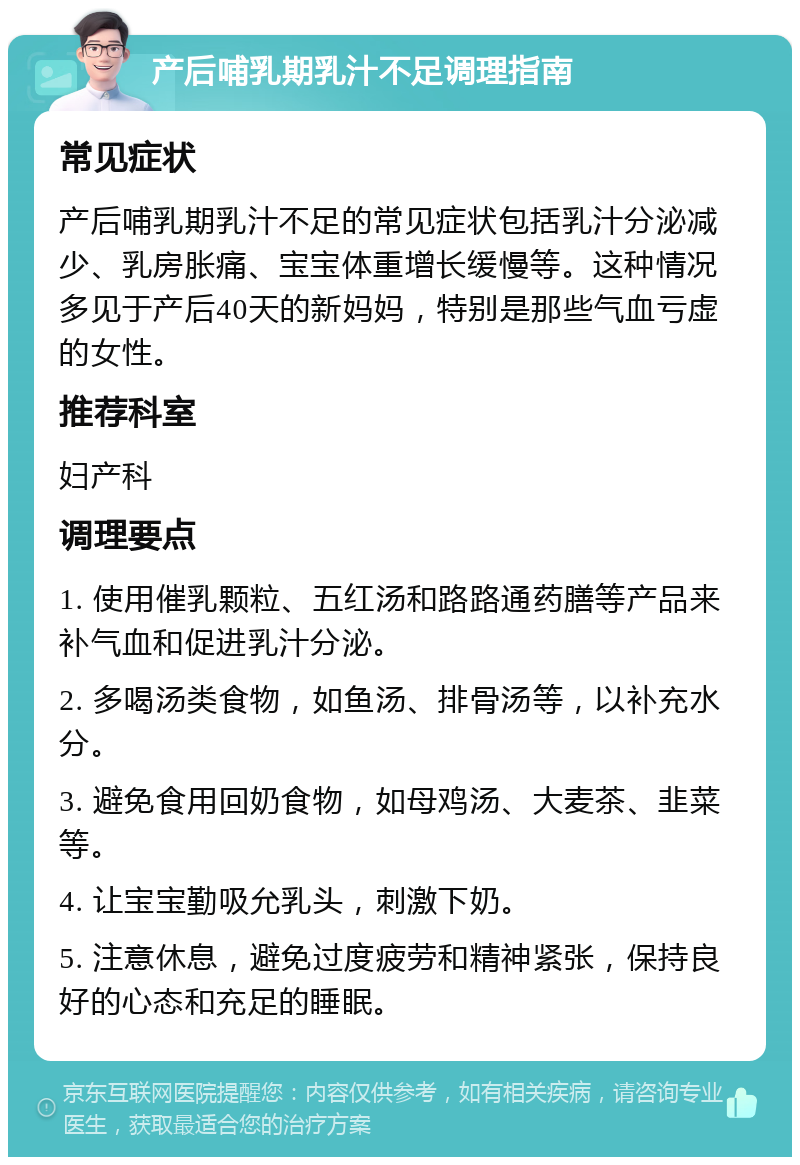 产后哺乳期乳汁不足调理指南 常见症状 产后哺乳期乳汁不足的常见症状包括乳汁分泌减少、乳房胀痛、宝宝体重增长缓慢等。这种情况多见于产后40天的新妈妈，特别是那些气血亏虚的女性。 推荐科室 妇产科 调理要点 1. 使用催乳颗粒、五红汤和路路通药膳等产品来补气血和促进乳汁分泌。 2. 多喝汤类食物，如鱼汤、排骨汤等，以补充水分。 3. 避免食用回奶食物，如母鸡汤、大麦茶、韭菜等。 4. 让宝宝勤吸允乳头，刺激下奶。 5. 注意休息，避免过度疲劳和精神紧张，保持良好的心态和充足的睡眠。