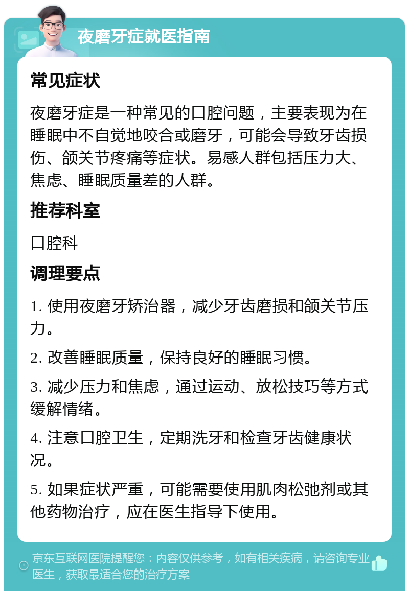 夜磨牙症就医指南 常见症状 夜磨牙症是一种常见的口腔问题，主要表现为在睡眠中不自觉地咬合或磨牙，可能会导致牙齿损伤、颌关节疼痛等症状。易感人群包括压力大、焦虑、睡眠质量差的人群。 推荐科室 口腔科 调理要点 1. 使用夜磨牙矫治器，减少牙齿磨损和颌关节压力。 2. 改善睡眠质量，保持良好的睡眠习惯。 3. 减少压力和焦虑，通过运动、放松技巧等方式缓解情绪。 4. 注意口腔卫生，定期洗牙和检查牙齿健康状况。 5. 如果症状严重，可能需要使用肌肉松弛剂或其他药物治疗，应在医生指导下使用。