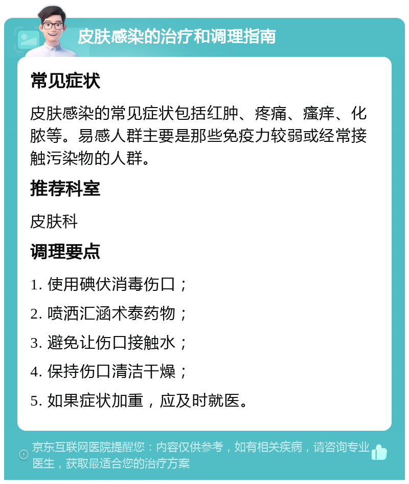 皮肤感染的治疗和调理指南 常见症状 皮肤感染的常见症状包括红肿、疼痛、瘙痒、化脓等。易感人群主要是那些免疫力较弱或经常接触污染物的人群。 推荐科室 皮肤科 调理要点 1. 使用碘伏消毒伤口； 2. 喷洒汇涵术泰药物； 3. 避免让伤口接触水； 4. 保持伤口清洁干燥； 5. 如果症状加重，应及时就医。