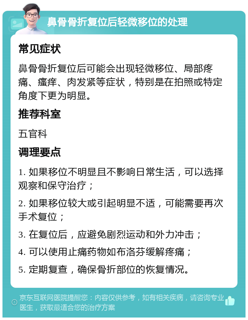 鼻骨骨折复位后轻微移位的处理 常见症状 鼻骨骨折复位后可能会出现轻微移位、局部疼痛、瘙痒、肉发紧等症状，特别是在拍照或特定角度下更为明显。 推荐科室 五官科 调理要点 1. 如果移位不明显且不影响日常生活，可以选择观察和保守治疗； 2. 如果移位较大或引起明显不适，可能需要再次手术复位； 3. 在复位后，应避免剧烈运动和外力冲击； 4. 可以使用止痛药物如布洛芬缓解疼痛； 5. 定期复查，确保骨折部位的恢复情况。