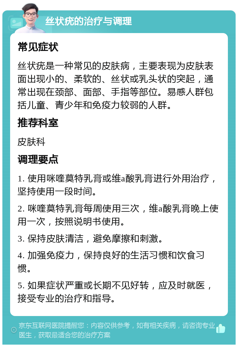 丝状疣的治疗与调理 常见症状 丝状疣是一种常见的皮肤病，主要表现为皮肤表面出现小的、柔软的、丝状或乳头状的突起，通常出现在颈部、面部、手指等部位。易感人群包括儿童、青少年和免疫力较弱的人群。 推荐科室 皮肤科 调理要点 1. 使用咪喹莫特乳膏或维a酸乳膏进行外用治疗，坚持使用一段时间。 2. 咪喹莫特乳膏每周使用三次，维a酸乳膏晚上使用一次，按照说明书使用。 3. 保持皮肤清洁，避免摩擦和刺激。 4. 加强免疫力，保持良好的生活习惯和饮食习惯。 5. 如果症状严重或长期不见好转，应及时就医，接受专业的治疗和指导。