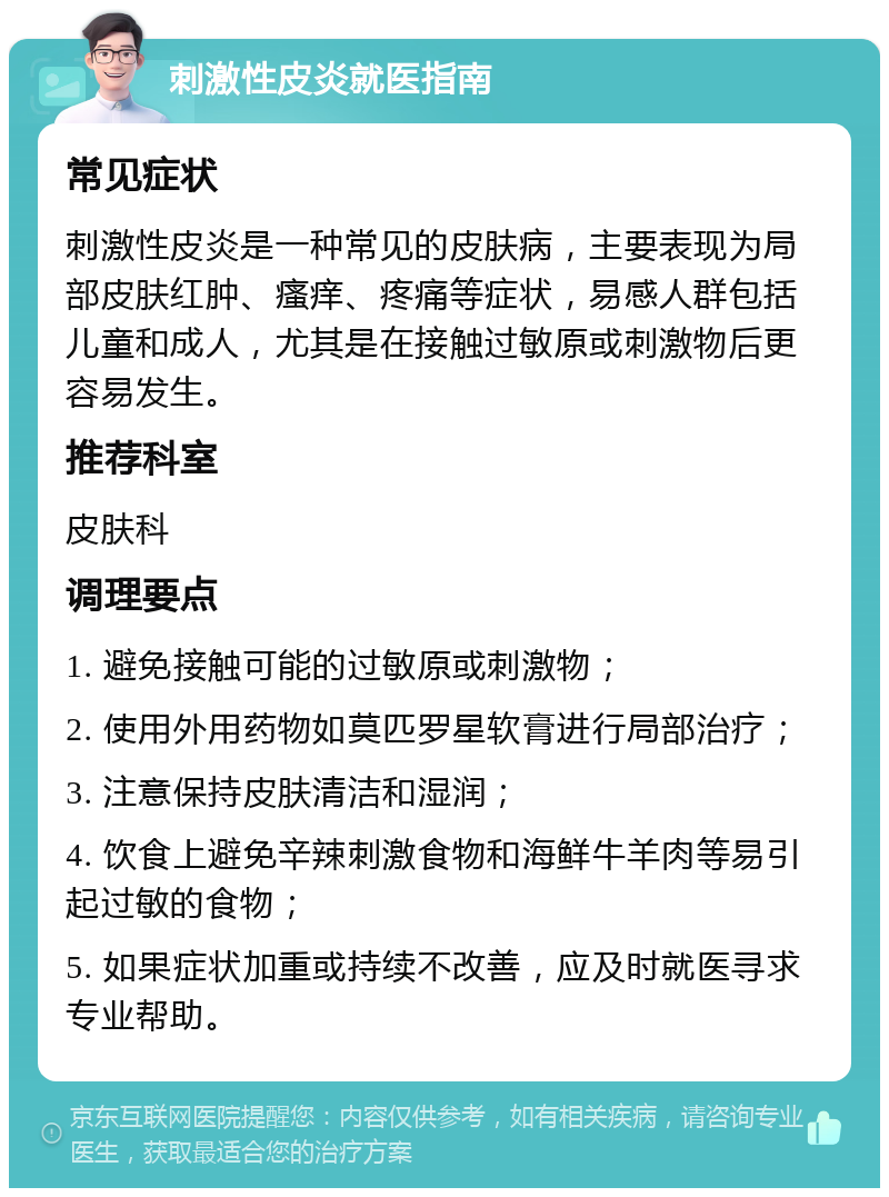 刺激性皮炎就医指南 常见症状 刺激性皮炎是一种常见的皮肤病，主要表现为局部皮肤红肿、瘙痒、疼痛等症状，易感人群包括儿童和成人，尤其是在接触过敏原或刺激物后更容易发生。 推荐科室 皮肤科 调理要点 1. 避免接触可能的过敏原或刺激物； 2. 使用外用药物如莫匹罗星软膏进行局部治疗； 3. 注意保持皮肤清洁和湿润； 4. 饮食上避免辛辣刺激食物和海鲜牛羊肉等易引起过敏的食物； 5. 如果症状加重或持续不改善，应及时就医寻求专业帮助。