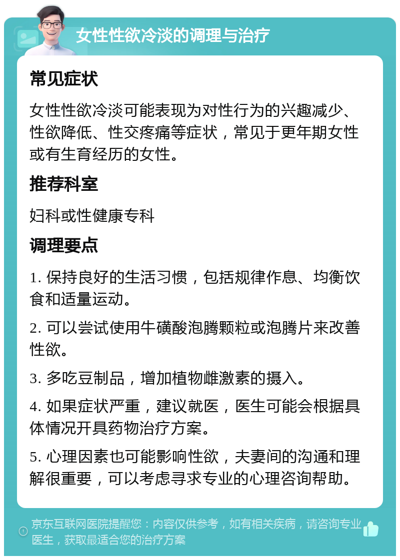 女性性欲冷淡的调理与治疗 常见症状 女性性欲冷淡可能表现为对性行为的兴趣减少、性欲降低、性交疼痛等症状，常见于更年期女性或有生育经历的女性。 推荐科室 妇科或性健康专科 调理要点 1. 保持良好的生活习惯，包括规律作息、均衡饮食和适量运动。 2. 可以尝试使用牛磺酸泡腾颗粒或泡腾片来改善性欲。 3. 多吃豆制品，增加植物雌激素的摄入。 4. 如果症状严重，建议就医，医生可能会根据具体情况开具药物治疗方案。 5. 心理因素也可能影响性欲，夫妻间的沟通和理解很重要，可以考虑寻求专业的心理咨询帮助。