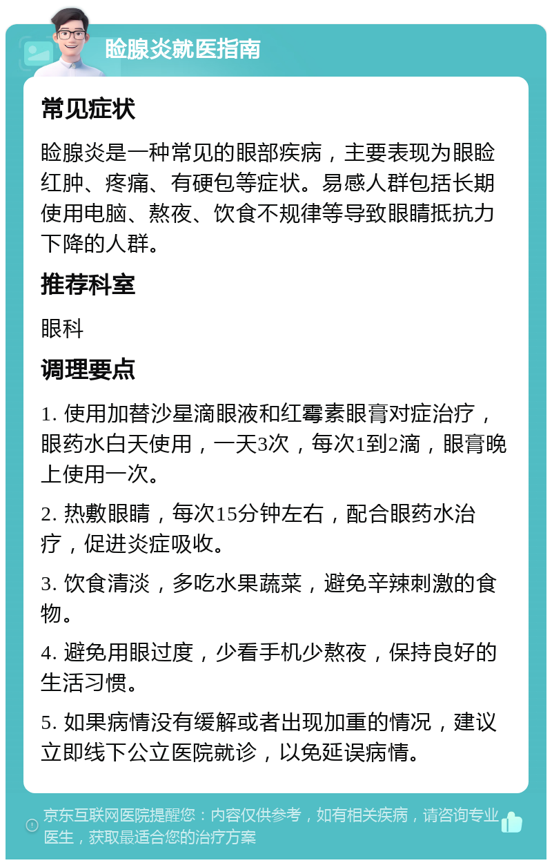 睑腺炎就医指南 常见症状 睑腺炎是一种常见的眼部疾病，主要表现为眼睑红肿、疼痛、有硬包等症状。易感人群包括长期使用电脑、熬夜、饮食不规律等导致眼睛抵抗力下降的人群。 推荐科室 眼科 调理要点 1. 使用加替沙星滴眼液和红霉素眼膏对症治疗，眼药水白天使用，一天3次，每次1到2滴，眼膏晚上使用一次。 2. 热敷眼睛，每次15分钟左右，配合眼药水治疗，促进炎症吸收。 3. 饮食清淡，多吃水果蔬菜，避免辛辣刺激的食物。 4. 避免用眼过度，少看手机少熬夜，保持良好的生活习惯。 5. 如果病情没有缓解或者出现加重的情况，建议立即线下公立医院就诊，以免延误病情。