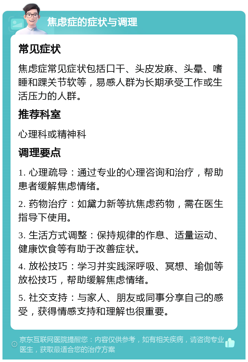 焦虑症的症状与调理 常见症状 焦虑症常见症状包括口干、头皮发麻、头晕、嗜睡和踝关节软等，易感人群为长期承受工作或生活压力的人群。 推荐科室 心理科或精神科 调理要点 1. 心理疏导：通过专业的心理咨询和治疗，帮助患者缓解焦虑情绪。 2. 药物治疗：如黛力新等抗焦虑药物，需在医生指导下使用。 3. 生活方式调整：保持规律的作息、适量运动、健康饮食等有助于改善症状。 4. 放松技巧：学习并实践深呼吸、冥想、瑜伽等放松技巧，帮助缓解焦虑情绪。 5. 社交支持：与家人、朋友或同事分享自己的感受，获得情感支持和理解也很重要。