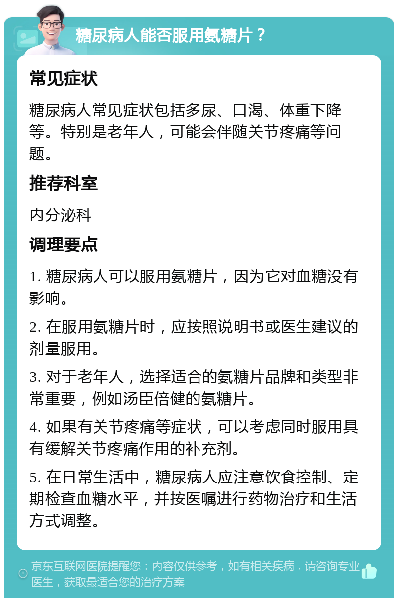 糖尿病人能否服用氨糖片？ 常见症状 糖尿病人常见症状包括多尿、口渴、体重下降等。特别是老年人，可能会伴随关节疼痛等问题。 推荐科室 内分泌科 调理要点 1. 糖尿病人可以服用氨糖片，因为它对血糖没有影响。 2. 在服用氨糖片时，应按照说明书或医生建议的剂量服用。 3. 对于老年人，选择适合的氨糖片品牌和类型非常重要，例如汤臣倍健的氨糖片。 4. 如果有关节疼痛等症状，可以考虑同时服用具有缓解关节疼痛作用的补充剂。 5. 在日常生活中，糖尿病人应注意饮食控制、定期检查血糖水平，并按医嘱进行药物治疗和生活方式调整。