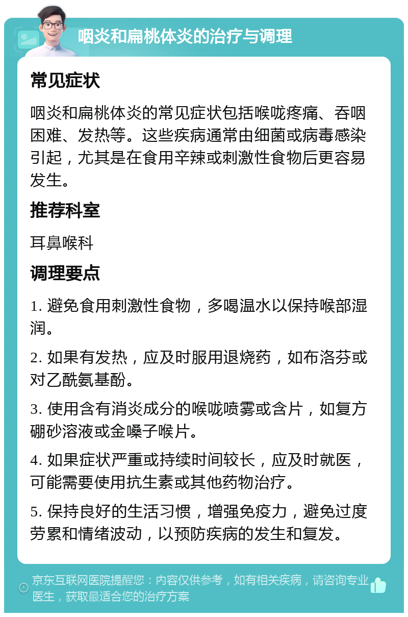 咽炎和扁桃体炎的治疗与调理 常见症状 咽炎和扁桃体炎的常见症状包括喉咙疼痛、吞咽困难、发热等。这些疾病通常由细菌或病毒感染引起，尤其是在食用辛辣或刺激性食物后更容易发生。 推荐科室 耳鼻喉科 调理要点 1. 避免食用刺激性食物，多喝温水以保持喉部湿润。 2. 如果有发热，应及时服用退烧药，如布洛芬或对乙酰氨基酚。 3. 使用含有消炎成分的喉咙喷雾或含片，如复方硼砂溶液或金嗓子喉片。 4. 如果症状严重或持续时间较长，应及时就医，可能需要使用抗生素或其他药物治疗。 5. 保持良好的生活习惯，增强免疫力，避免过度劳累和情绪波动，以预防疾病的发生和复发。