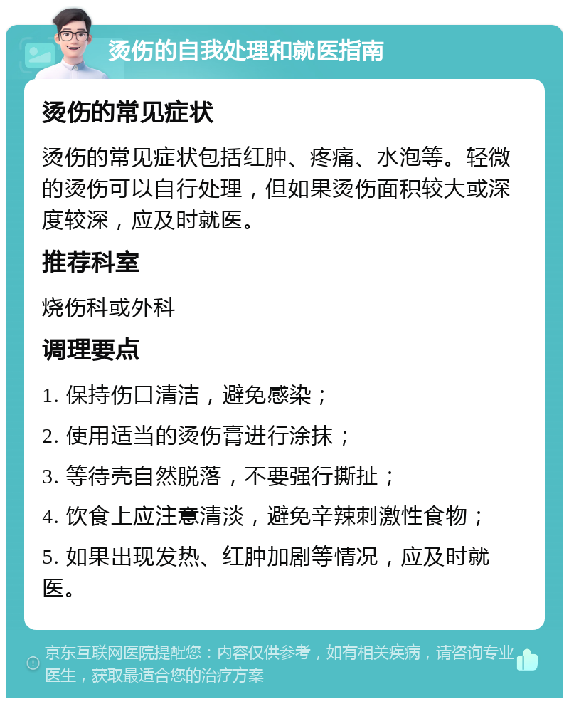 烫伤的自我处理和就医指南 烫伤的常见症状 烫伤的常见症状包括红肿、疼痛、水泡等。轻微的烫伤可以自行处理，但如果烫伤面积较大或深度较深，应及时就医。 推荐科室 烧伤科或外科 调理要点 1. 保持伤口清洁，避免感染； 2. 使用适当的烫伤膏进行涂抹； 3. 等待壳自然脱落，不要强行撕扯； 4. 饮食上应注意清淡，避免辛辣刺激性食物； 5. 如果出现发热、红肿加剧等情况，应及时就医。