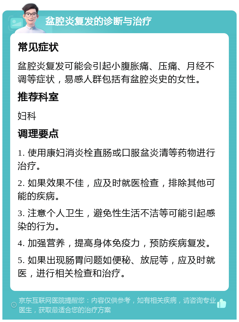 盆腔炎复发的诊断与治疗 常见症状 盆腔炎复发可能会引起小腹胀痛、压痛、月经不调等症状，易感人群包括有盆腔炎史的女性。 推荐科室 妇科 调理要点 1. 使用康妇消炎栓直肠或口服盆炎清等药物进行治疗。 2. 如果效果不佳，应及时就医检查，排除其他可能的疾病。 3. 注意个人卫生，避免性生活不洁等可能引起感染的行为。 4. 加强营养，提高身体免疫力，预防疾病复发。 5. 如果出现肠胃问题如便秘、放屁等，应及时就医，进行相关检查和治疗。