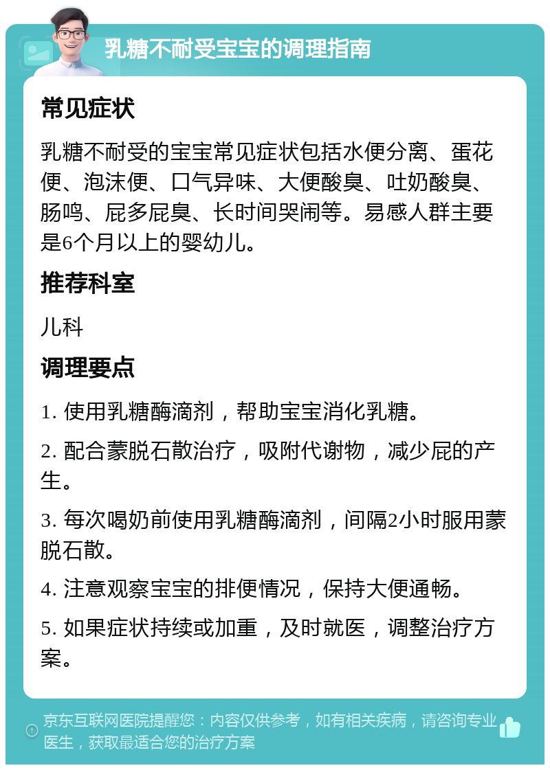 乳糖不耐受宝宝的调理指南 常见症状 乳糖不耐受的宝宝常见症状包括水便分离、蛋花便、泡沫便、口气异味、大便酸臭、吐奶酸臭、肠鸣、屁多屁臭、长时间哭闹等。易感人群主要是6个月以上的婴幼儿。 推荐科室 儿科 调理要点 1. 使用乳糖酶滴剂，帮助宝宝消化乳糖。 2. 配合蒙脱石散治疗，吸附代谢物，减少屁的产生。 3. 每次喝奶前使用乳糖酶滴剂，间隔2小时服用蒙脱石散。 4. 注意观察宝宝的排便情况，保持大便通畅。 5. 如果症状持续或加重，及时就医，调整治疗方案。