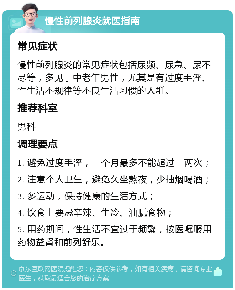 慢性前列腺炎就医指南 常见症状 慢性前列腺炎的常见症状包括尿频、尿急、尿不尽等，多见于中老年男性，尤其是有过度手淫、性生活不规律等不良生活习惯的人群。 推荐科室 男科 调理要点 1. 避免过度手淫，一个月最多不能超过一两次； 2. 注意个人卫生，避免久坐熬夜，少抽烟喝酒； 3. 多运动，保持健康的生活方式； 4. 饮食上要忌辛辣、生冷、油腻食物； 5. 用药期间，性生活不宜过于频繁，按医嘱服用药物益肾和前列舒乐。