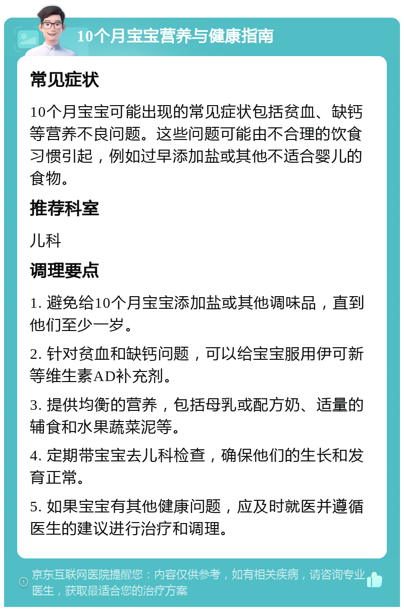 10个月宝宝营养与健康指南 常见症状 10个月宝宝可能出现的常见症状包括贫血、缺钙等营养不良问题。这些问题可能由不合理的饮食习惯引起，例如过早添加盐或其他不适合婴儿的食物。 推荐科室 儿科 调理要点 1. 避免给10个月宝宝添加盐或其他调味品，直到他们至少一岁。 2. 针对贫血和缺钙问题，可以给宝宝服用伊可新等维生素AD补充剂。 3. 提供均衡的营养，包括母乳或配方奶、适量的辅食和水果蔬菜泥等。 4. 定期带宝宝去儿科检查，确保他们的生长和发育正常。 5. 如果宝宝有其他健康问题，应及时就医并遵循医生的建议进行治疗和调理。