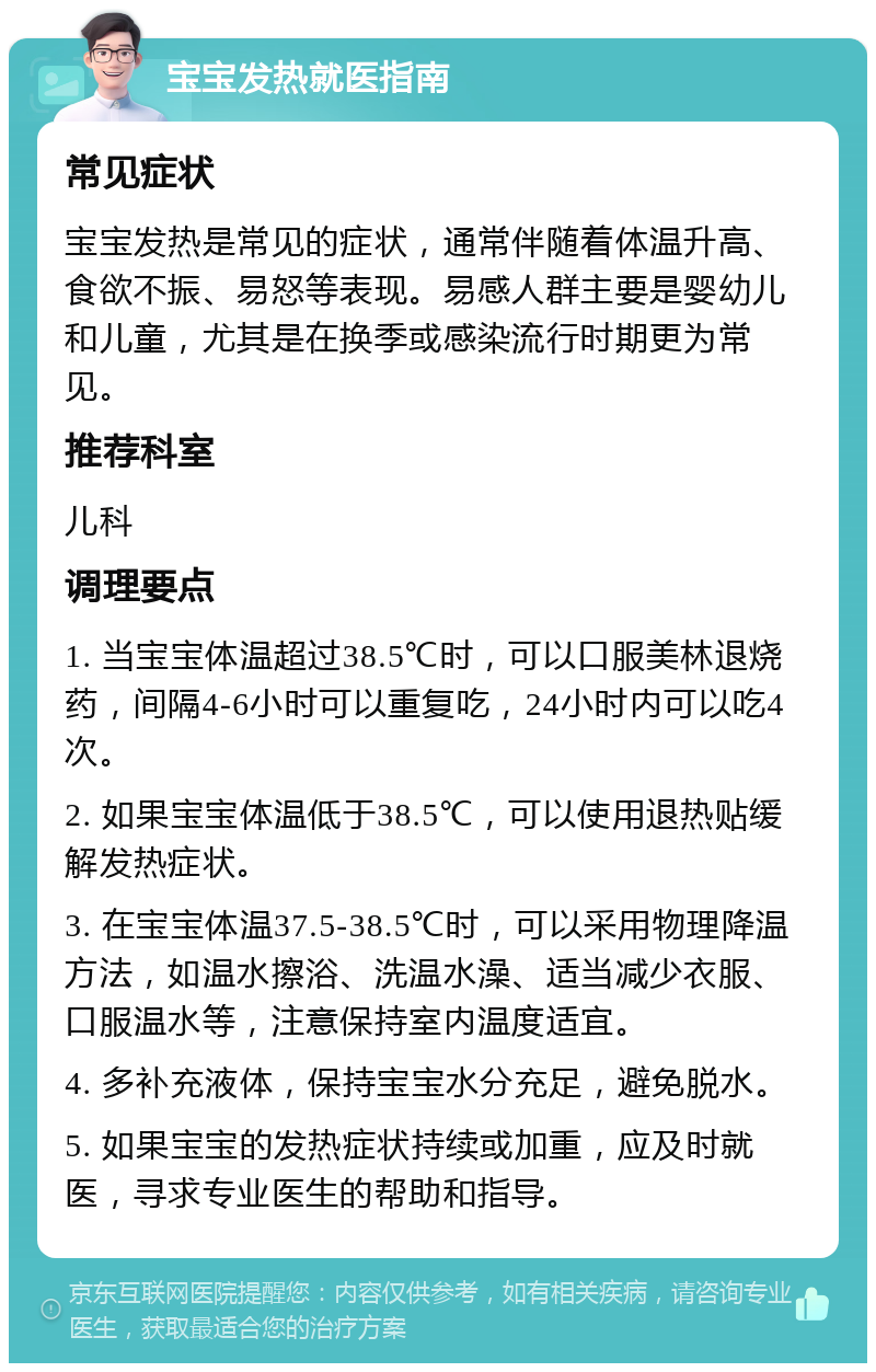 宝宝发热就医指南 常见症状 宝宝发热是常见的症状，通常伴随着体温升高、食欲不振、易怒等表现。易感人群主要是婴幼儿和儿童，尤其是在换季或感染流行时期更为常见。 推荐科室 儿科 调理要点 1. 当宝宝体温超过38.5℃时，可以口服美林退烧药，间隔4-6小时可以重复吃，24小时内可以吃4次。 2. 如果宝宝体温低于38.5℃，可以使用退热贴缓解发热症状。 3. 在宝宝体温37.5-38.5℃时，可以采用物理降温方法，如温水擦浴、洗温水澡、适当减少衣服、口服温水等，注意保持室内温度适宜。 4. 多补充液体，保持宝宝水分充足，避免脱水。 5. 如果宝宝的发热症状持续或加重，应及时就医，寻求专业医生的帮助和指导。