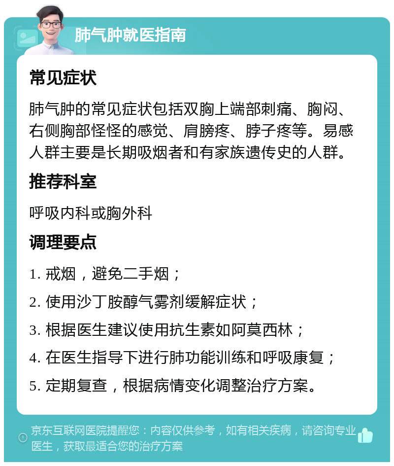 肺气肿就医指南 常见症状 肺气肿的常见症状包括双胸上端部刺痛、胸闷、右侧胸部怪怪的感觉、肩膀疼、脖子疼等。易感人群主要是长期吸烟者和有家族遗传史的人群。 推荐科室 呼吸内科或胸外科 调理要点 1. 戒烟，避免二手烟； 2. 使用沙丁胺醇气雾剂缓解症状； 3. 根据医生建议使用抗生素如阿莫西林； 4. 在医生指导下进行肺功能训练和呼吸康复； 5. 定期复查，根据病情变化调整治疗方案。