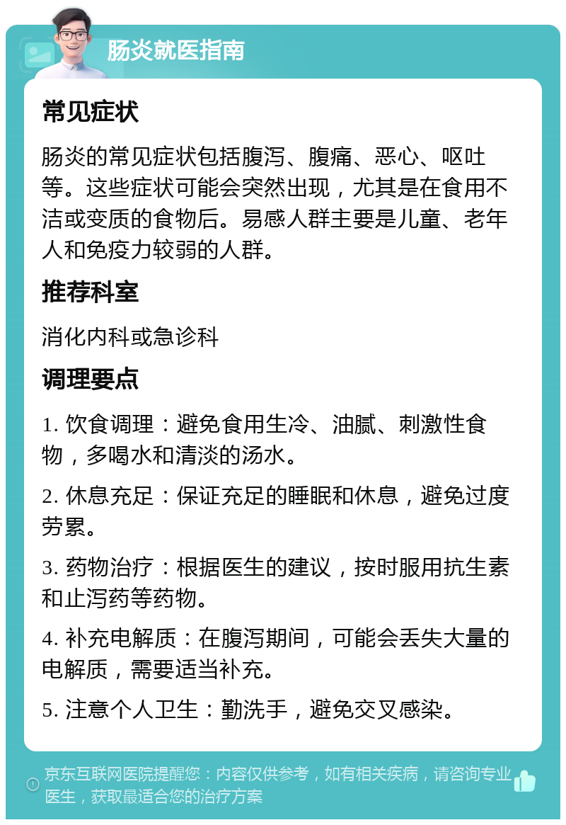 肠炎就医指南 常见症状 肠炎的常见症状包括腹泻、腹痛、恶心、呕吐等。这些症状可能会突然出现，尤其是在食用不洁或变质的食物后。易感人群主要是儿童、老年人和免疫力较弱的人群。 推荐科室 消化内科或急诊科 调理要点 1. 饮食调理：避免食用生冷、油腻、刺激性食物，多喝水和清淡的汤水。 2. 休息充足：保证充足的睡眠和休息，避免过度劳累。 3. 药物治疗：根据医生的建议，按时服用抗生素和止泻药等药物。 4. 补充电解质：在腹泻期间，可能会丢失大量的电解质，需要适当补充。 5. 注意个人卫生：勤洗手，避免交叉感染。